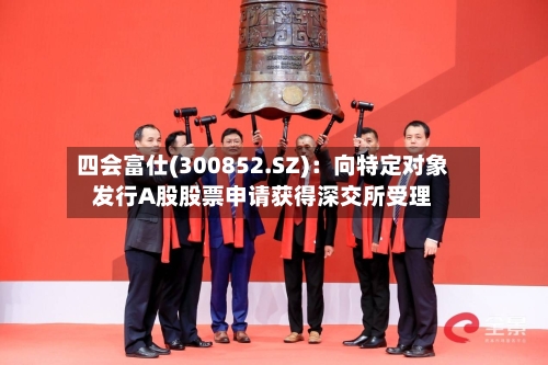 四会富仕(300852.SZ):向特定对象发行A股股票申请获得深交所受理