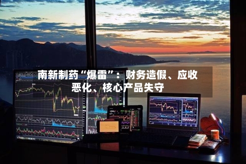南新制药“爆雷	”：财务造假、应收恶化、核心产品失守-第2张图片