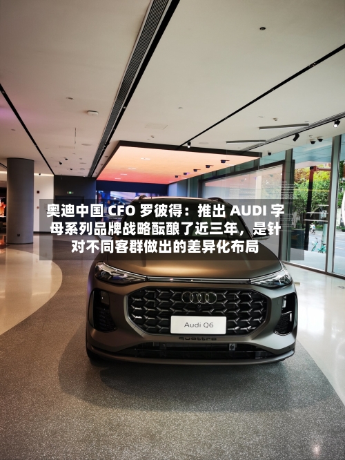 奥迪中国 CFO 罗彼得：推出 AUDI 字母系列品牌战略酝酿了近三年	，是针对不同客群做出的差异化布局-第2张图片