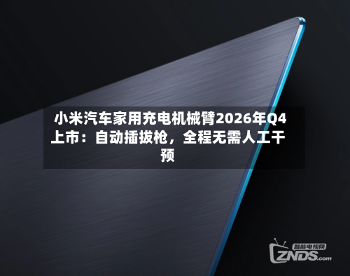 小米汽车家用充电机械臂2026年Q4上市:自动插拔枪,全程无需人工干预