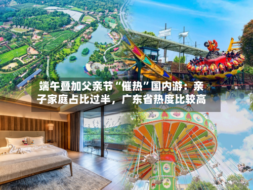 端午叠加父亲节“催热”国内游：亲子家庭占比过半	，广东省热度比较高-第2张图片