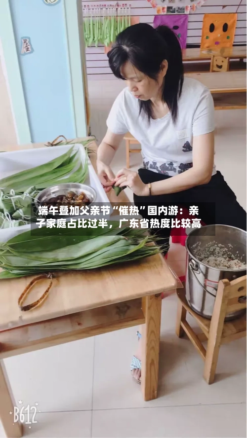 端午叠加父亲节“催热	”国内游：亲子家庭占比过半，广东省热度比较高-第3张图片