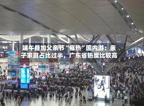 端午叠加父亲节“催热”国内游：亲子家庭占比过半	，广东省热度比较高-第2张图片