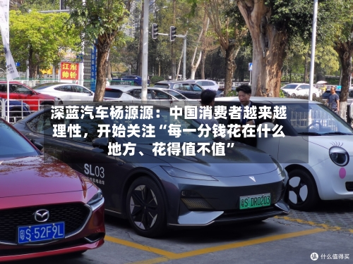 深蓝汽车杨源源：中国消费者越来越理性，开始关注“每一分钱花在什么地方、花得值不值”-第2张图片