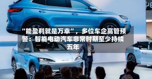 “能盈利就是万幸	”	，多位车企高管预警：智能电动汽车非常时期至少持续五年-第2张图片