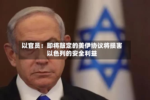 以官员：即将敲定的美伊协议将损害以色列的安全利益-第2张图片