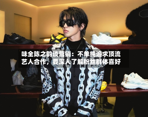 味全陈之韵谈营销：不单纯追求顶流艺人合作，要深入了解粉丝群体喜好-第2张图片