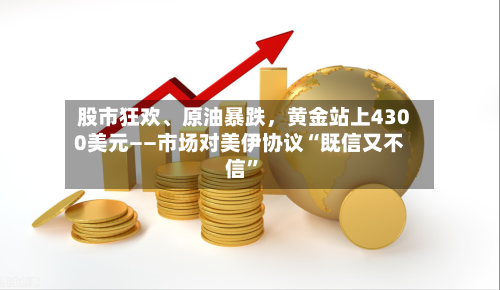 股市狂欢、原油暴跌	，黄金站上4300美元——市场对美伊协议“既信又不信”-第2张图片