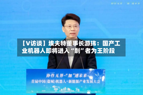【V访谈】埃夫特董事长游玮:国产工业机器人即将进入“剩”者为王阶段